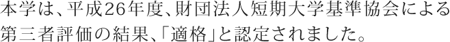 本学は、平成26年度、財団法人短期大学基準協会による第三者評価の結果、「適格」と認定されました。