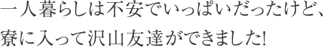 一人暮らしは不安でいっぱいだったけど、寮に入って沢山友達ができました！