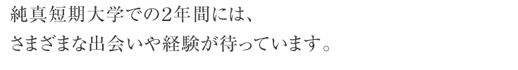 純真短期大学での２年間には、さまざまな出会いや経験が待っています。 毎日のキャンパスライフを通して新しい自分を発見しましょう。