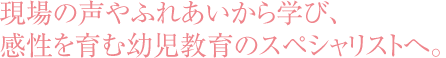 現場の声やふれあいから学び、感性を育む幼児教育のスペシャリストへ。