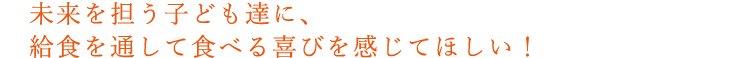 未来を担う子ども達に、給食を通して食べる喜びを感じてほしい！