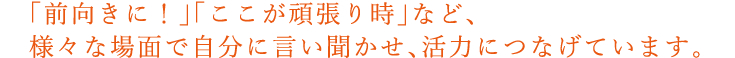 「前向きに！」「ここが頑張り時」など、様々な場面で自分に言い聞かせ、活力につなげています。