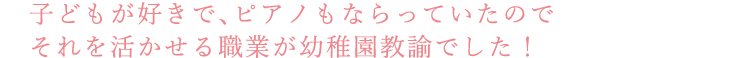 子どもが好きで、ピアノもならっていたのでそれを活かせる職業が幼稚園教諭でした！