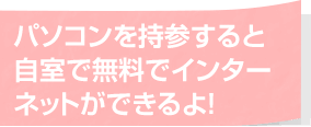 パソコンを持参すると自室で無料でインターネットができるよ！